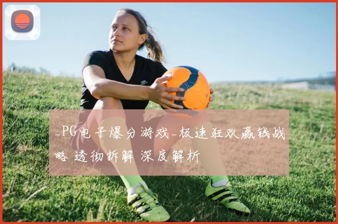 _PG电子爆分游戏_极速狂欢赢钱战略 透彻拆解 深度解析